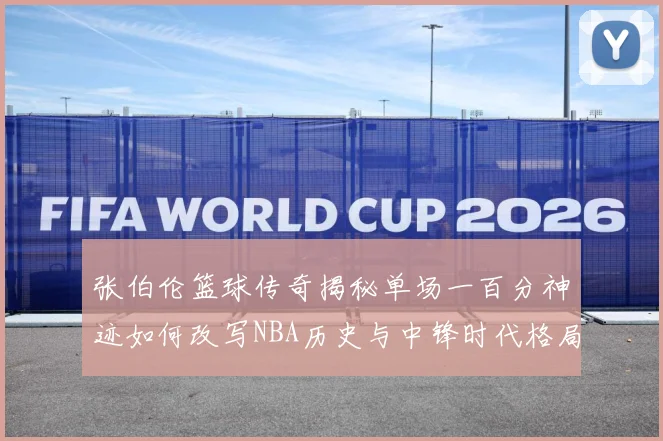 张伯伦篮球传奇揭秘单场一百分神迹如何改写NBA历史与中锋时代格局：最新赛事动态与深度分析