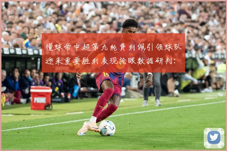 懂球帝中超第九轮费利佩引领球队迎来重要胜利表现抢眼数据研判：最新赛事动态与深度分析