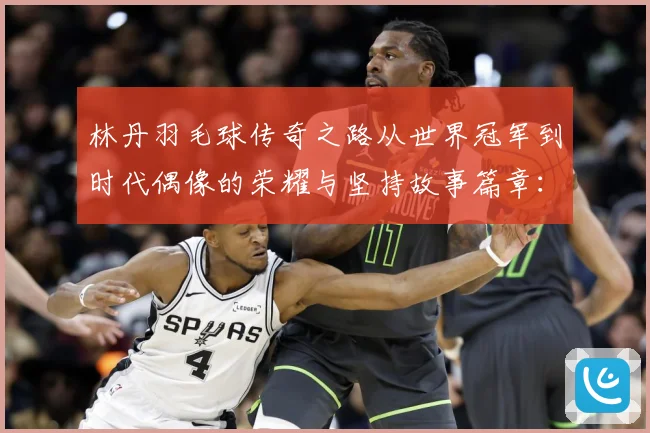 林丹羽毛球传奇之路从世界冠军到时代偶像的荣耀与坚持故事篇章：最新赛事动态与深度分析