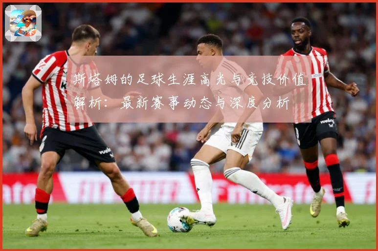 斯塔姆的足球生涯高光与竞技价值解析：最新赛事动态与深度分析