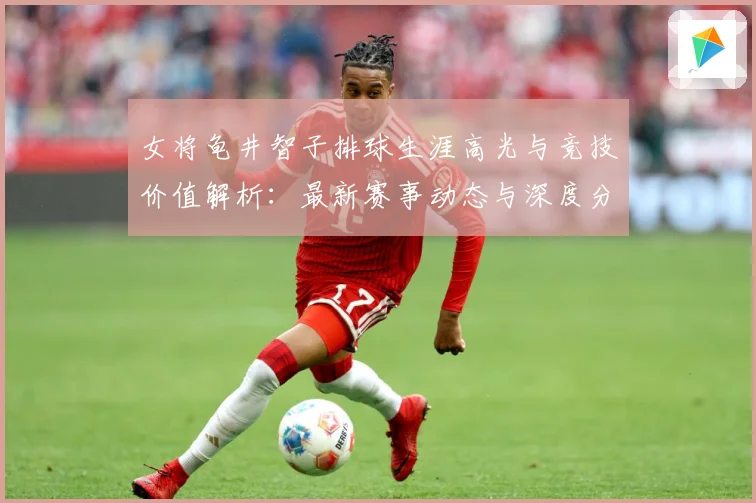 女将龟井智子排球生涯高光与竞技价值解析：最新赛事动态与深度分析