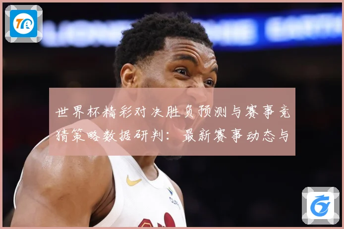 世界杯精彩对决胜负预测与赛事竞猜策略数据研判：最新赛事动态与深度分析