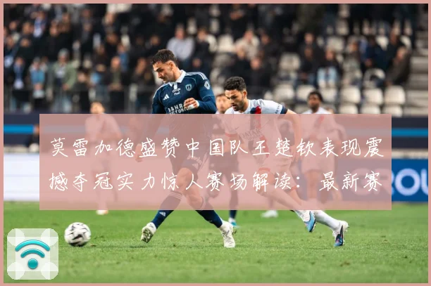 莫雷加德盛赞中国队王楚钦表现震撼夺冠实力惊人赛场解读：最新赛事动态与深度分析