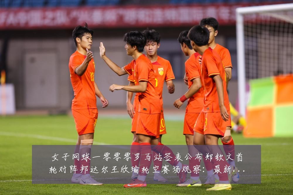 女子网球一零零零罗马站签表公布郑钦文首轮对阵邦达尔王欣瑜轮空赛场观察：最新赛事动态与深度分析