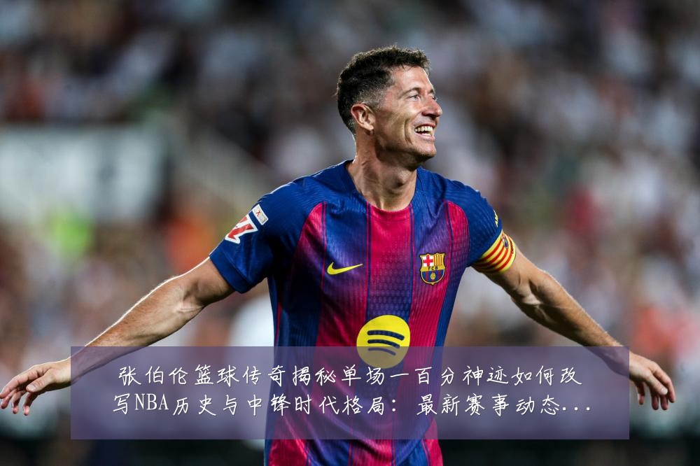 张伯伦篮球传奇揭秘单场一百分神迹如何改写NBA历史与中锋时代格局：最新赛事动态与深度分析
