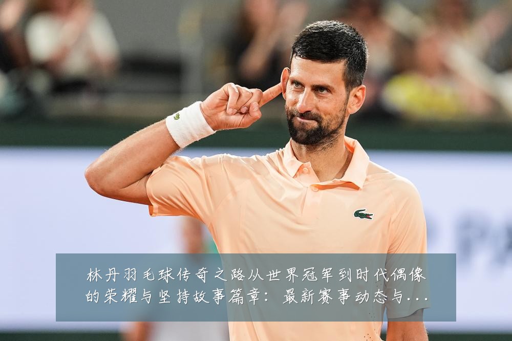 林丹羽毛球传奇之路从世界冠军到时代偶像的荣耀与坚持故事篇章：最新赛事动态与深度分析