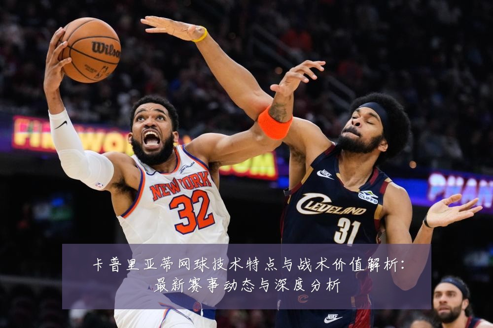 卡普里亚蒂网球技术特点与战术价值解析：最新赛事动态与深度分析