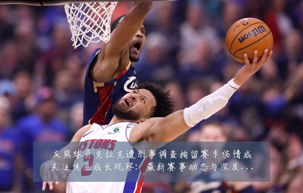 灰熊球员克拉克遭刑事调查拘留赛季伤情成关注焦点成长观察：最新赛事动态与深度分析